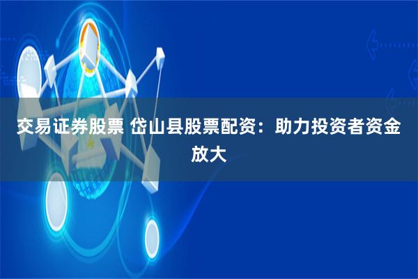 交易证券股票 岱山县股票配资：助力投资者资金放大